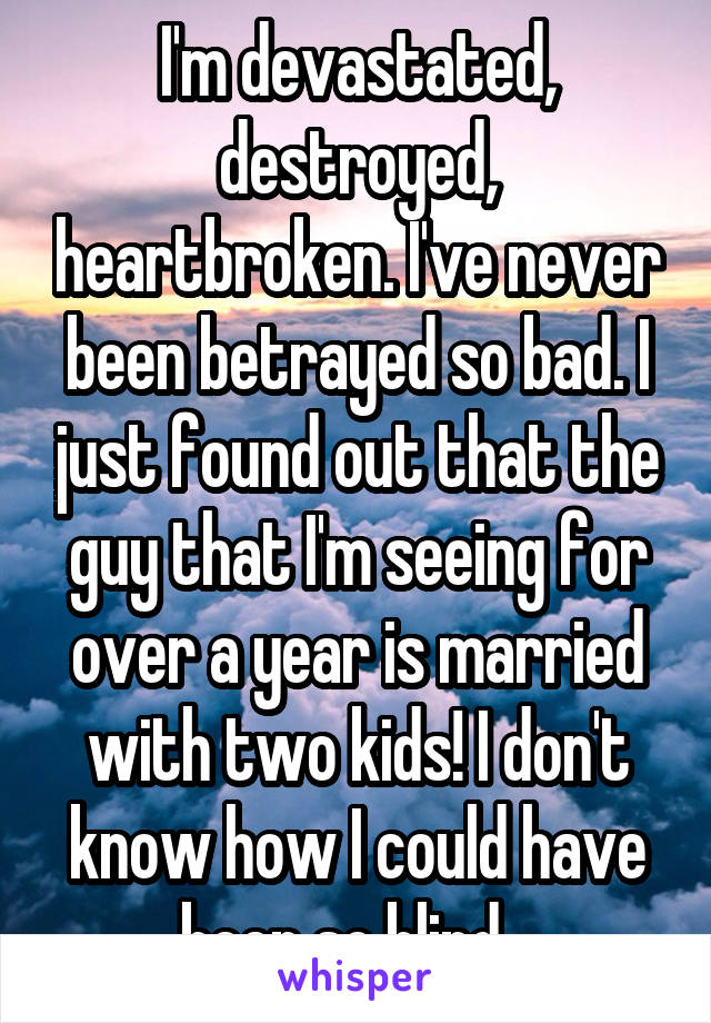  I'm devastated, destroyed, heartbroken. I've never been betrayed so bad. I just found out that the guy that I'm seeing for over a year is married with two kids! I don't know how I could have been so blind...