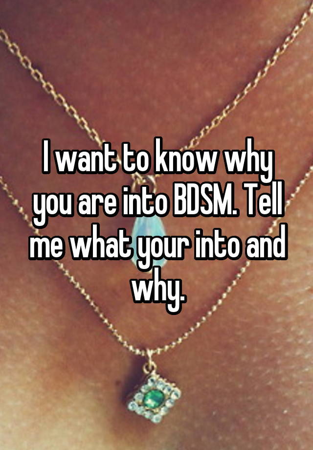 I want to know why you are into BDSM. Tell me what your into and why.