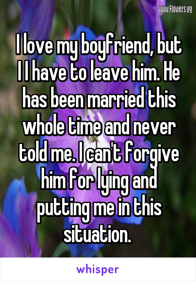 I love my boyfriend, but I I have to leave him. He has been married this whole time and never told me. I can't forgive him for lying and putting me in this situation. 