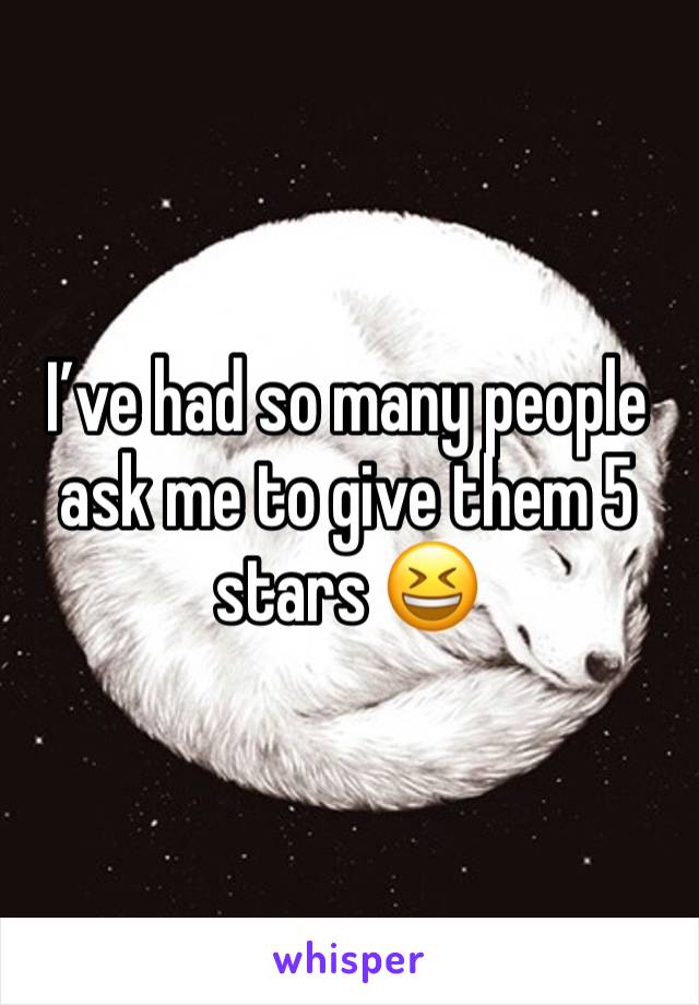 I’ve had so many people ask me to give them 5 stars 😆 