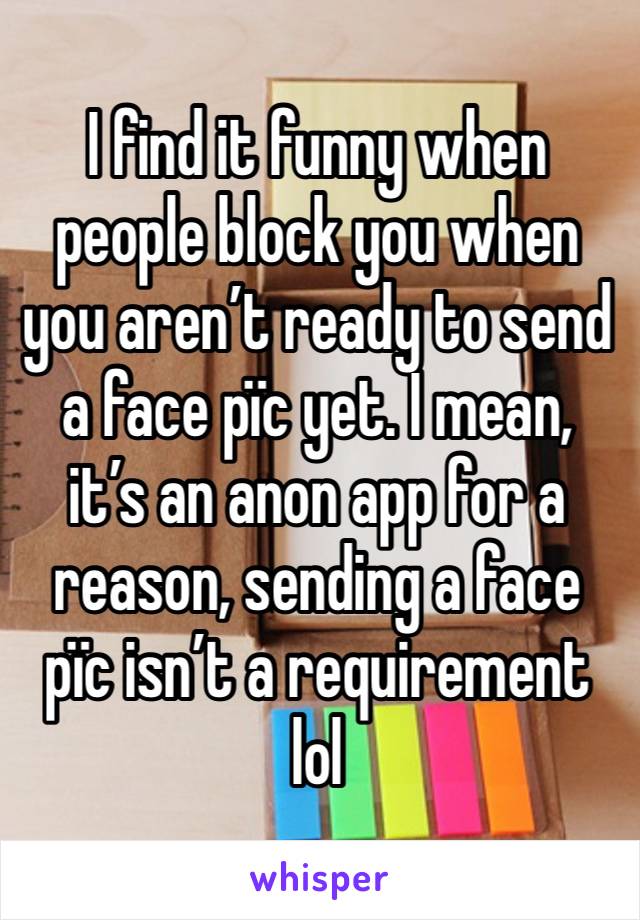 I find it funny when people block you when you aren’t ready to send a face pïc yet. I mean, it’s an anon app for a reason, sending a face pïc isn’t a requirement lol 