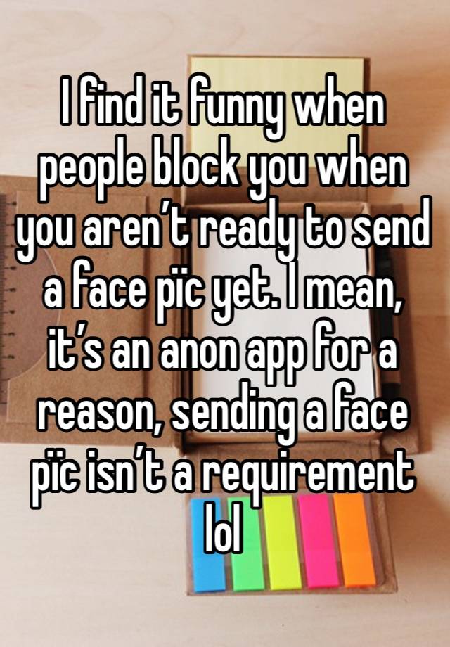 I find it funny when people block you when you aren’t ready to send a face pïc yet. I mean, it’s an anon app for a reason, sending a face pïc isn’t a requirement lol 