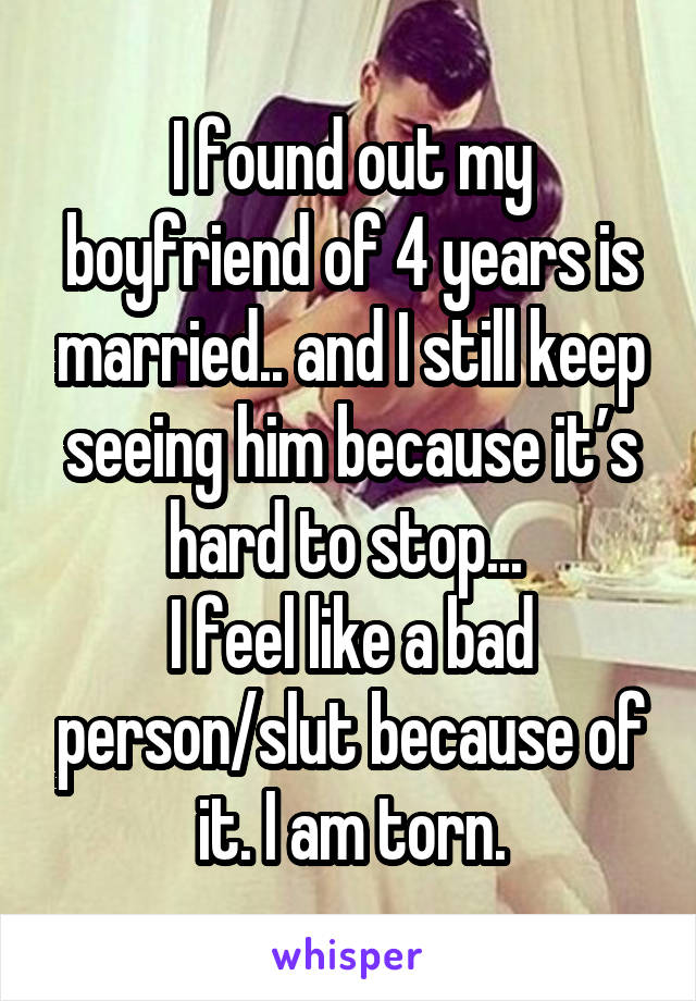 I found out my boyfriend of 4 years is married.. and I still keep seeing him because it’s hard to stop... 
I feel like a bad person/slut because of it. I am torn.