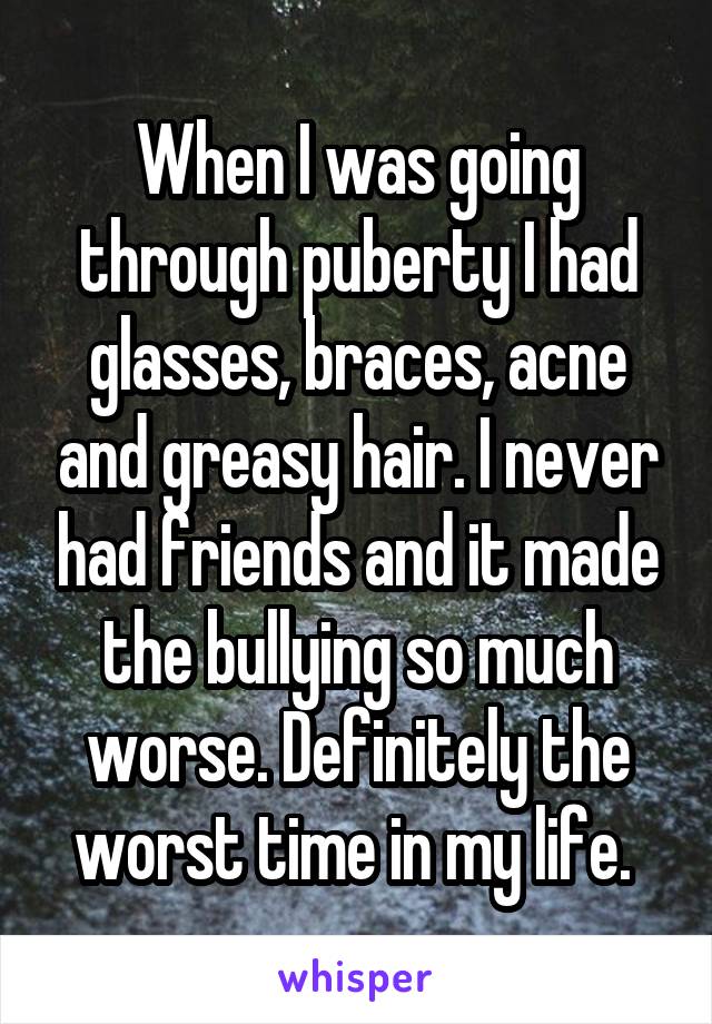 When I was going through puberty I had glasses, braces, acne and greasy hair. I never had friends and it made the bullying so much worse. Definitely the worst time in my life. 