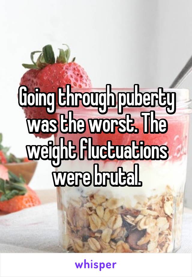 Going through puberty was the worst. The weight fluctuations were brutal.