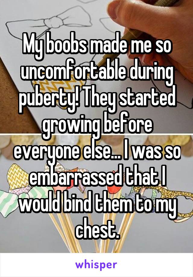 My boobs made me so uncomfortable during puberty! They started growing before everyone else... I was so embarrassed that I would bind them to my chest.