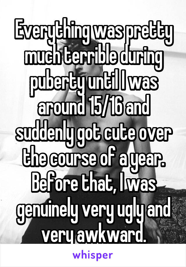 Everything was pretty much terrible during puberty until I was around 15/16 and suddenly got cute over the course of a year. Before that, I was genuinely very ugly and very awkward.