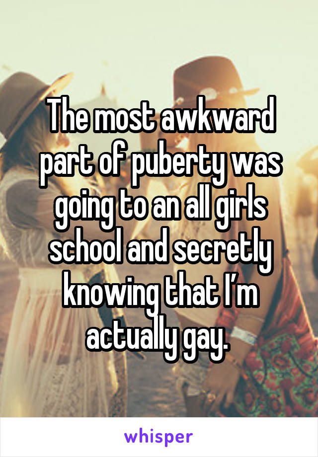 The most awkward part of puberty was going to an all girls school and secretly knowing that I’m actually gay. 