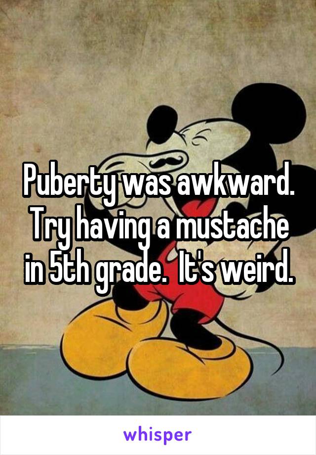 Puberty was awkward. Try having a mustache in 5th grade.  It's weird.