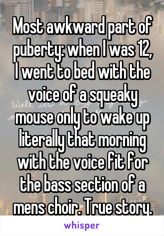 Most awkward part of puberty: when I was 12, I went to bed with the voice of a squeaky mouse only to wake up literally that morning with the voice fit for the bass section of a mens choir. True story.