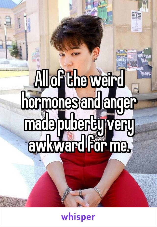 All of the weird hormones and anger made puberty very awkward for me.