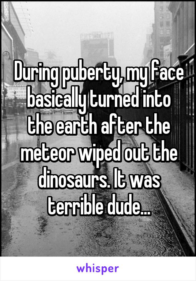 During puberty, my face basically turned into the earth after the meteor wiped out the dinosaurs. It was terrible dude...