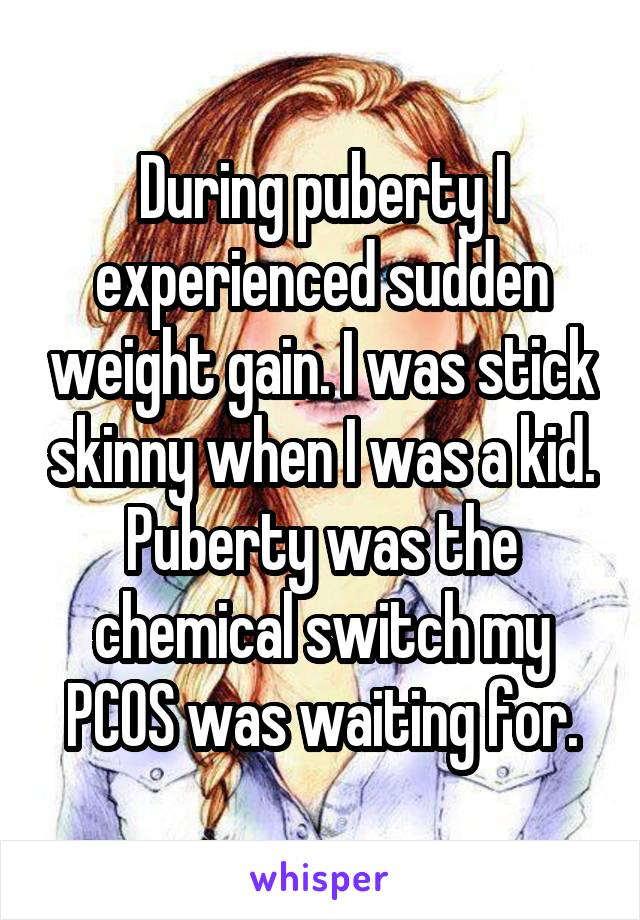 During puberty I experienced sudden weight gain. I was stick skinny when I was a kid. Puberty was the chemical switch my PCOS was waiting for.