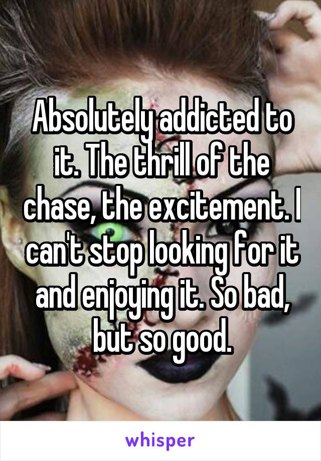 Absolutely addicted to it. The thrill of the chase, the excitement. I can't stop looking for it and enjoying it. So bad, but so good.