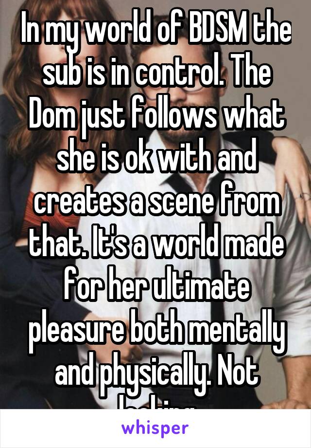 In my world of BDSM the sub is in control. The Dom just follows what she is ok with and creates a scene from that. It's a world made for her ultimate pleasure both mentally and physically. Not looking