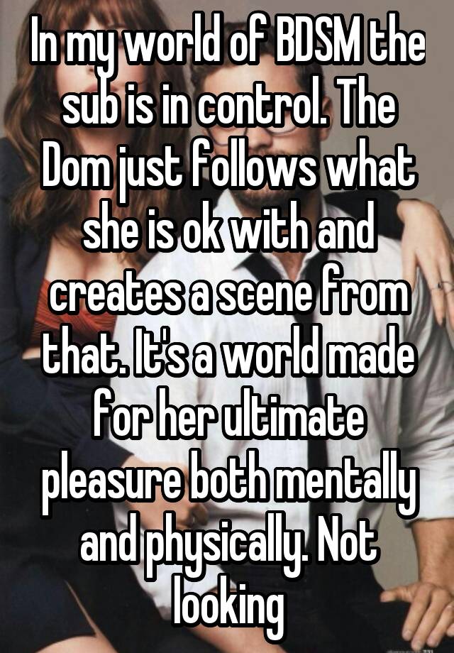 In my world of BDSM the sub is in control. The Dom just follows what she is ok with and creates a scene from that. It's a world made for her ultimate pleasure both mentally and physically. Not looking