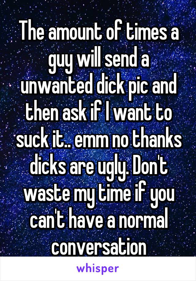 The amount of times a guy will send a unwanted dick pic and then ask if I want to suck it.. emm no thanks dicks are ugly. Don't waste my time if you can't have a normal conversation