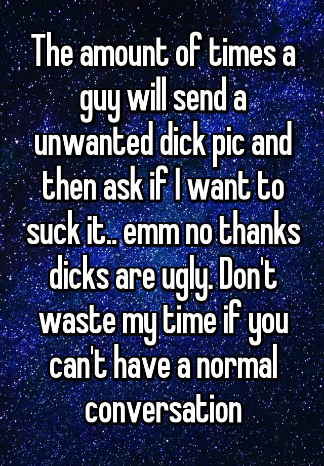 The amount of times a guy will send a unwanted dick pic and then ask if I want to suck it.. emm no thanks dicks are ugly. Don't waste my time if you can't have a normal conversation