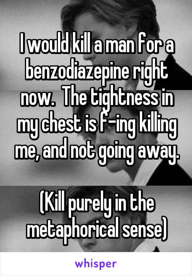 I would kill a man for a benzodiazepine right now.  The tightness in my chest is f-ing killing me, and not going away.

(Kill purely in the metaphorical sense)