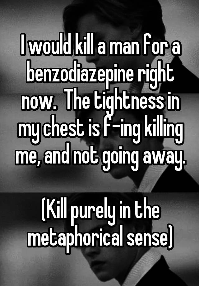 I would kill a man for a benzodiazepine right now.  The tightness in my chest is f-ing killing me, and not going away.

(Kill purely in the metaphorical sense)