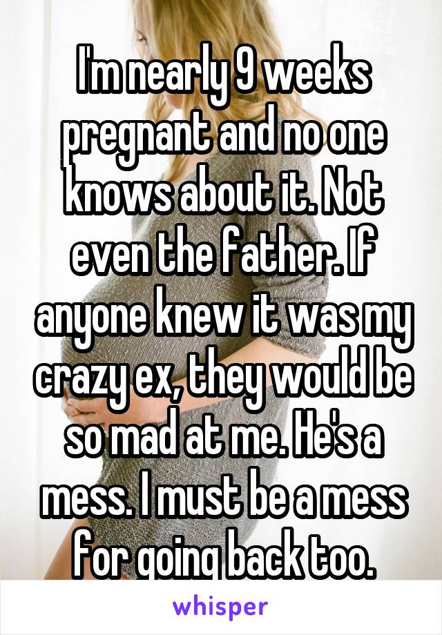 I'm nearly 9 weeks pregnant and no one knows about it. Not even the father. If anyone knew it was my crazy ex, they would be so mad at me. He's a mess. I must be a mess for going back too.