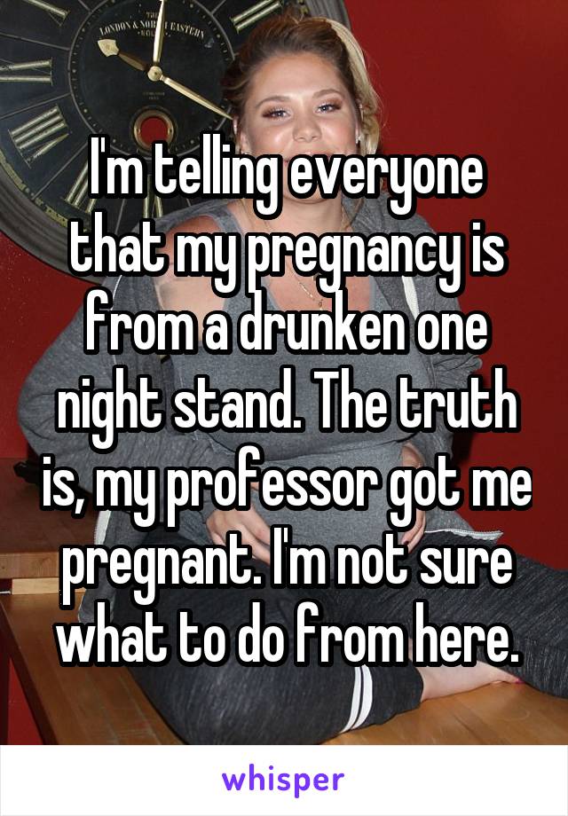 I'm telling everyone that my pregnancy is from a drunken one night stand. The truth is, my professor got me pregnant. I'm not sure what to do from here.