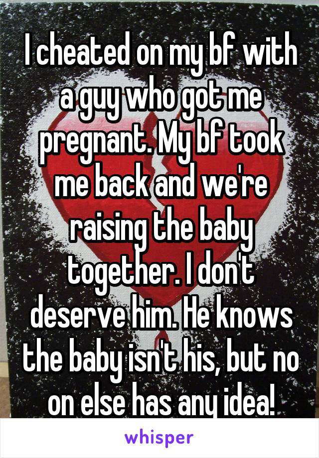 I cheated on my bf with a guy who got me pregnant. My bf took me back and we're raising the baby together. I don't deserve him. He knows the baby isn't his, but no on else has any idea!