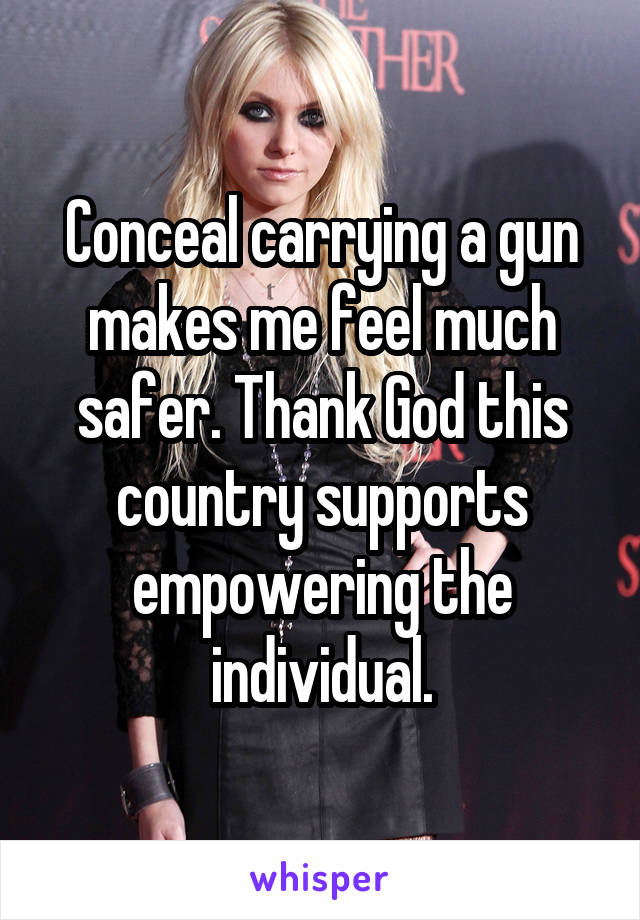 Conceal carrying a gun makes me feel much safer. Thank God this country supports empowering the individual.