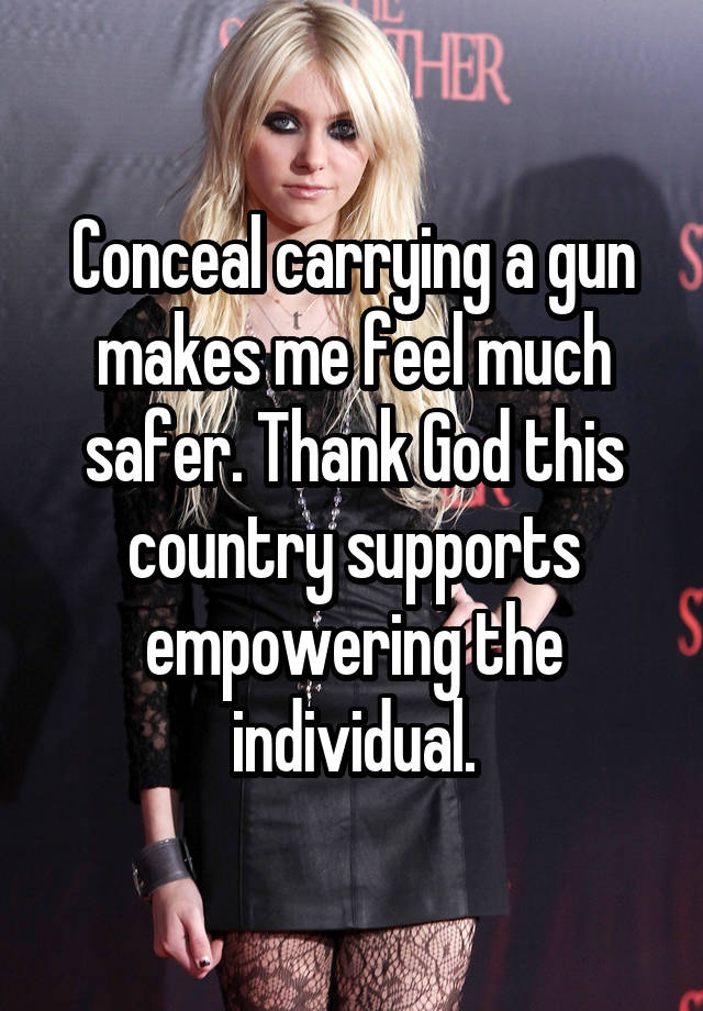 Conceal carrying a gun makes me feel much safer. Thank God this country supports empowering the individual.