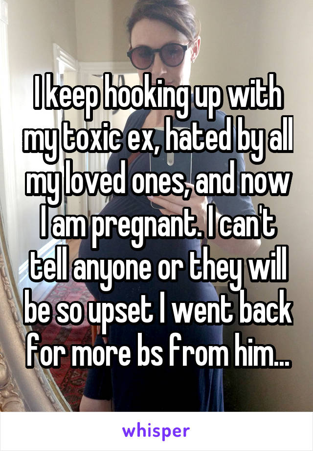 I keep hooking up with my toxic ex, hated by all my loved ones, and now I am pregnant. I can't tell anyone or they will be so upset I went back for more bs from him...