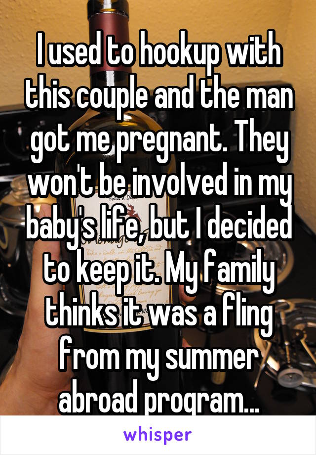 I used to hookup with this couple and the man got me pregnant. They won't be involved in my baby's life, but I decided to keep it. My family thinks it was a fling from my summer abroad program...