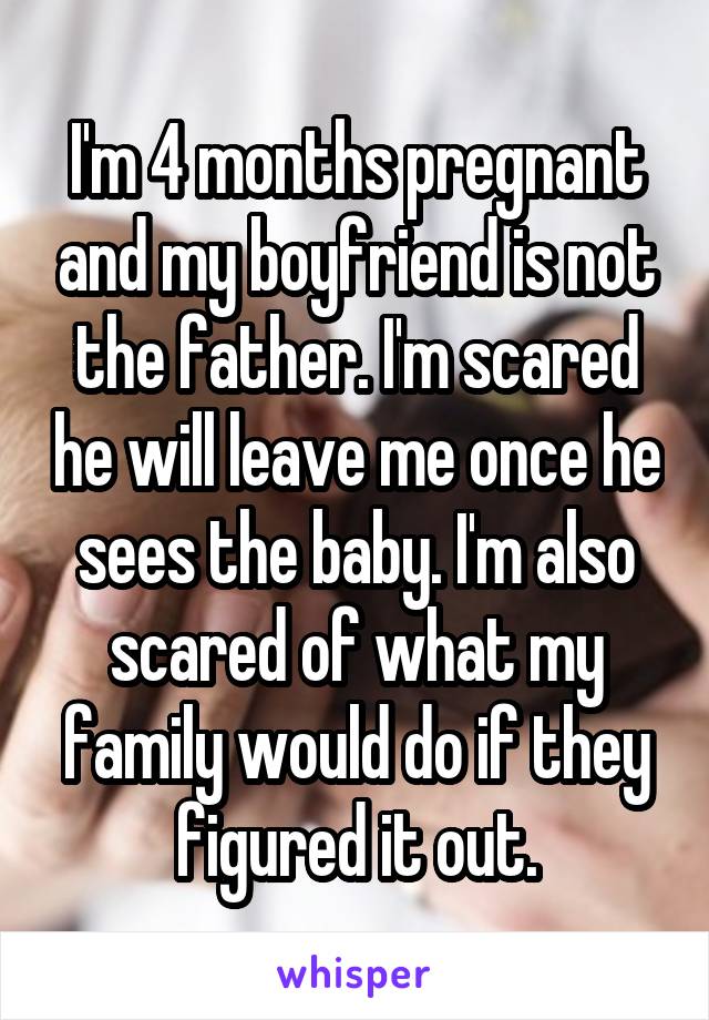 I'm 4 months pregnant and my boyfriend is not the father. I'm scared he will leave me once he sees the baby. I'm also scared of what my family would do if they figured it out.