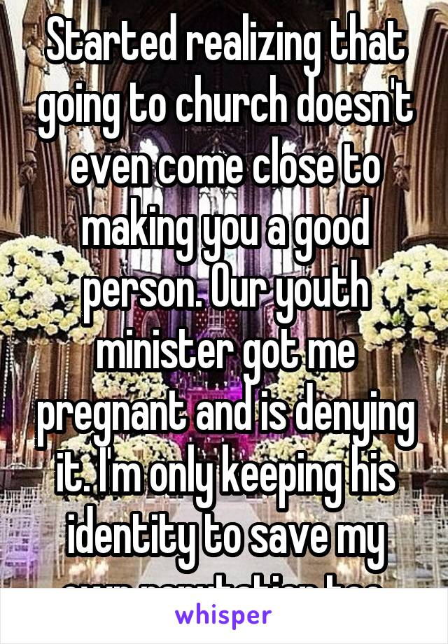 Started realizing that going to church doesn't even come close to making you a good person. Our youth minister got me pregnant and is denying it. I'm only keeping his identity to save my own reputation too.