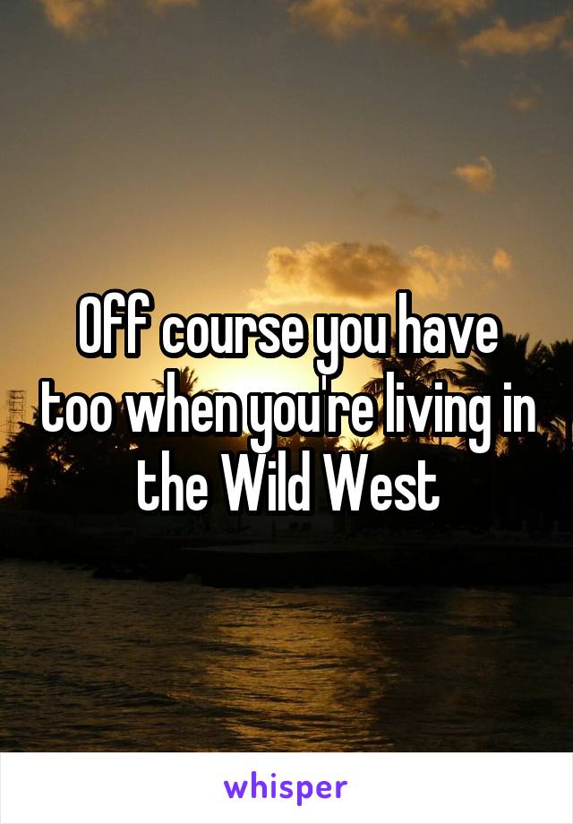 Off course you have too when you're living in the Wild West