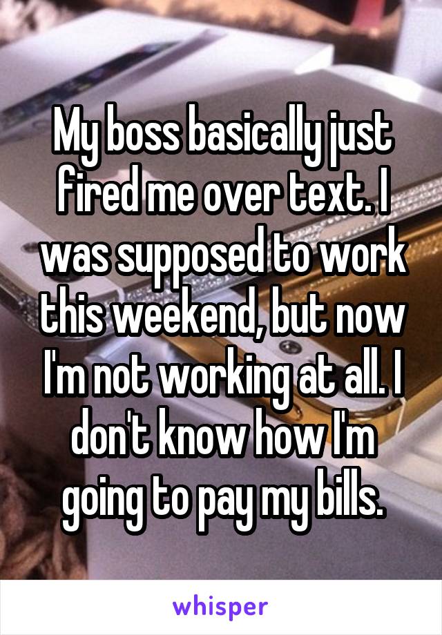 My boss basically just fired me over text. I was supposed to work this weekend, but now I'm not working at all. I don't know how I'm going to pay my bills.