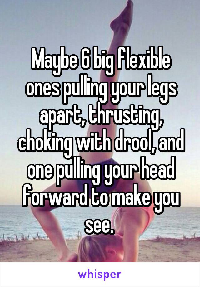 Maybe 6 big flexible ones pulling your legs apart, thrusting, choking with drool, and one pulling your head forward to make you see. 