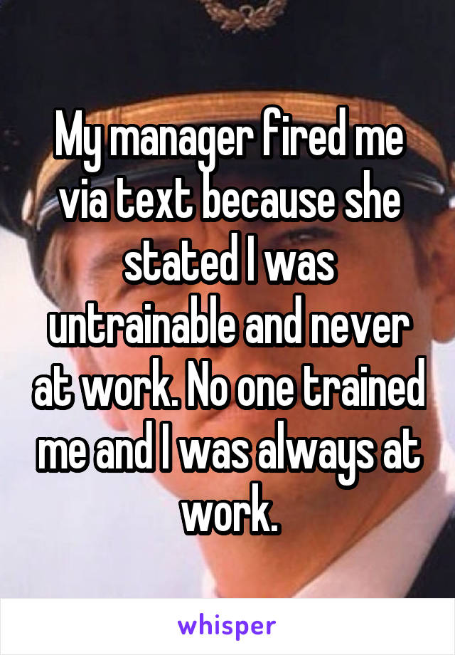 My manager fired me via text because she stated I was untrainable and never at work. No one trained me and I was always at work.