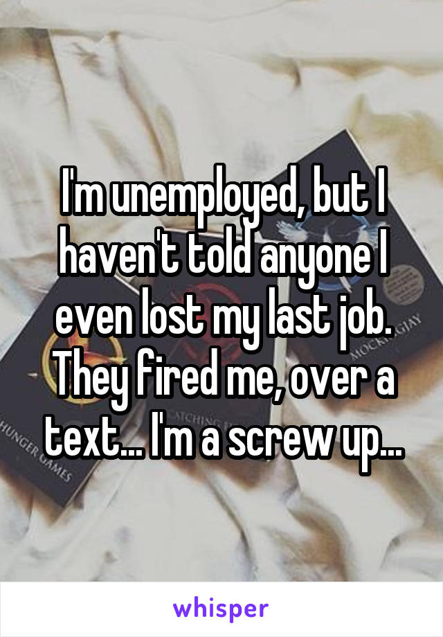I'm unemployed, but I haven't told anyone I even lost my last job. They fired me, over a text... I'm a screw up...