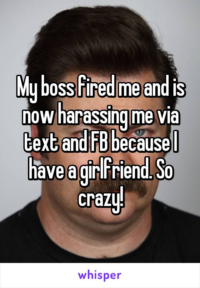 My boss fired me and is now harassing me via text and FB because I have a girlfriend. So crazy!