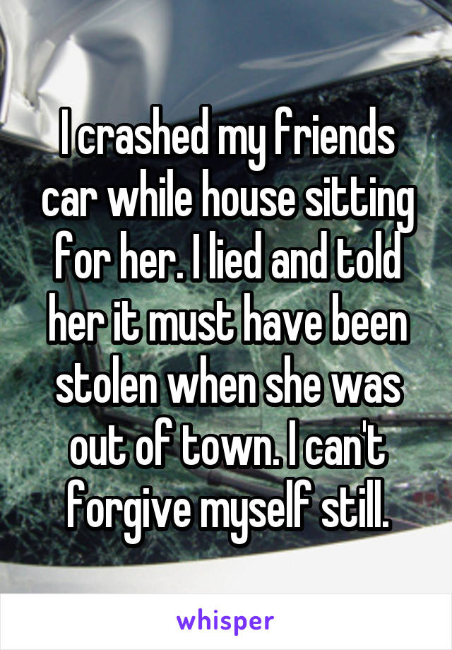 I crashed my friends car while house sitting for her. I lied and told her it must have been stolen when she was out of town. I can't forgive myself still.