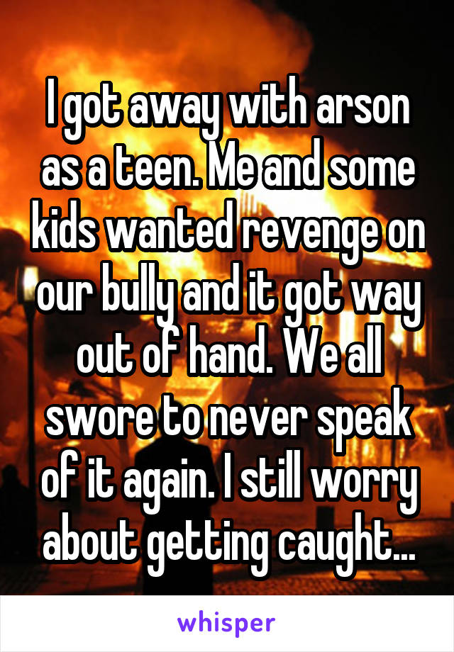 I got away with arson as a teen. Me and some kids wanted revenge on our bully and it got way out of hand. We all swore to never speak of it again. I still worry about getting caught...