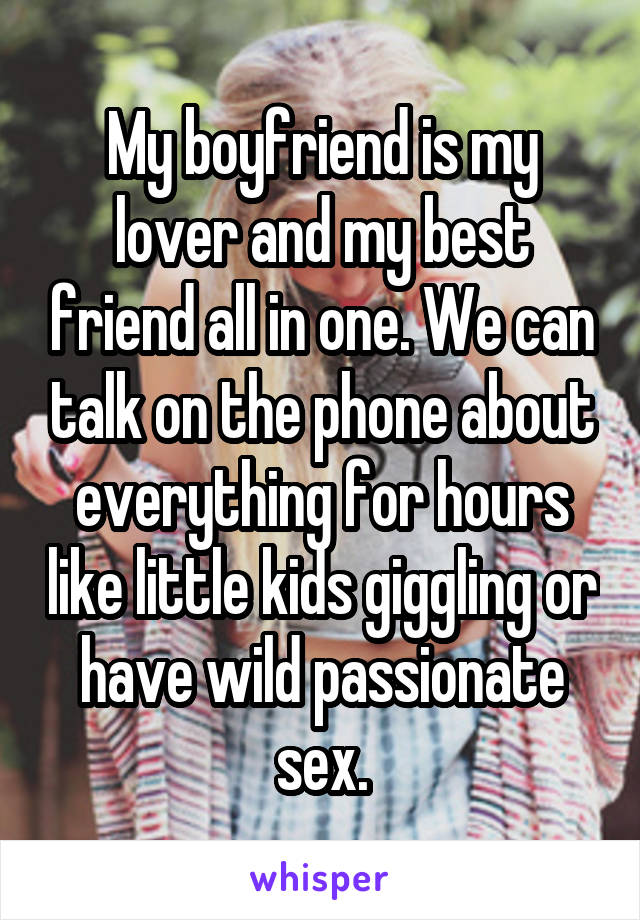 My boyfriend is my lover and my best friend all in one. We can talk on the phone about everything for hours like little kids giggling or have wild passionate sex.