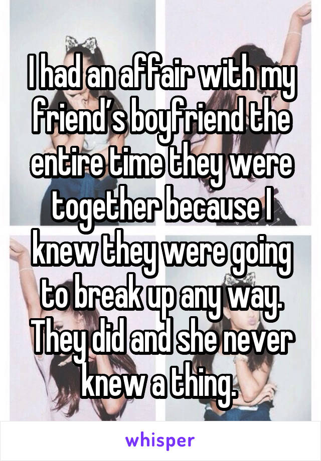 I had an affair with my friend’s boyfriend the entire time they were together because I knew they were going to break up any way. They did and she never knew a thing. 