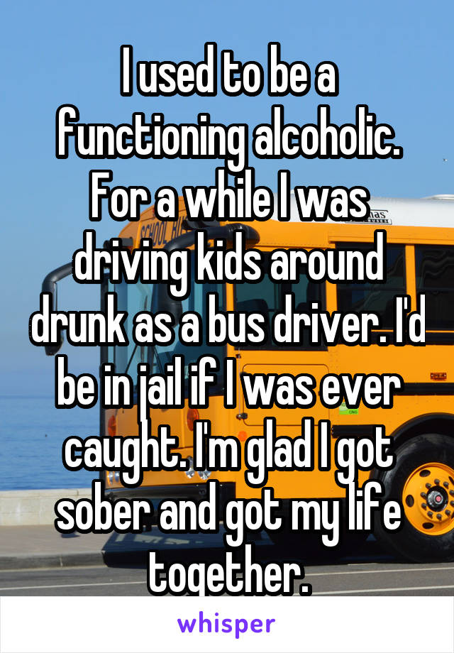 I used to be a functioning alcoholic. For a while I was driving kids around drunk as a bus driver. I'd be in jail if I was ever caught. I'm glad I got sober and got my life together.