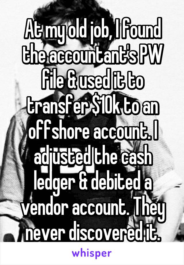 At my old job, I found the accountant's PW file & used it to transfer $10k to an offshore account. I adjusted the cash ledger & debited a vendor account. They never discovered it.