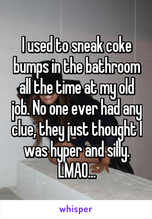 I used to sneak coke bumps in the bathroom all the time at my old job. No one ever had any clue, they just thought I was hyper and silly. LMAO...