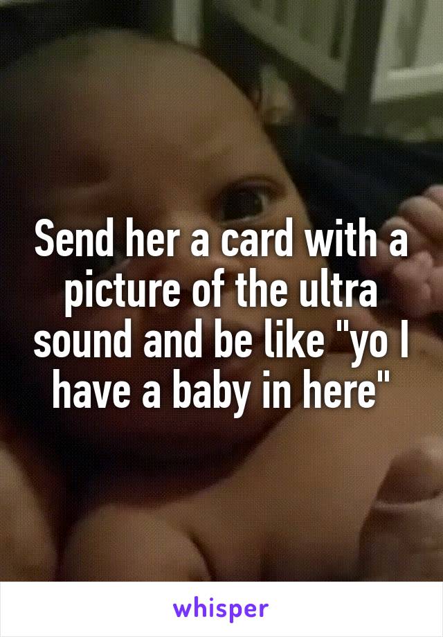 Send her a card with a picture of the ultra sound and be like "yo I have a baby in here"