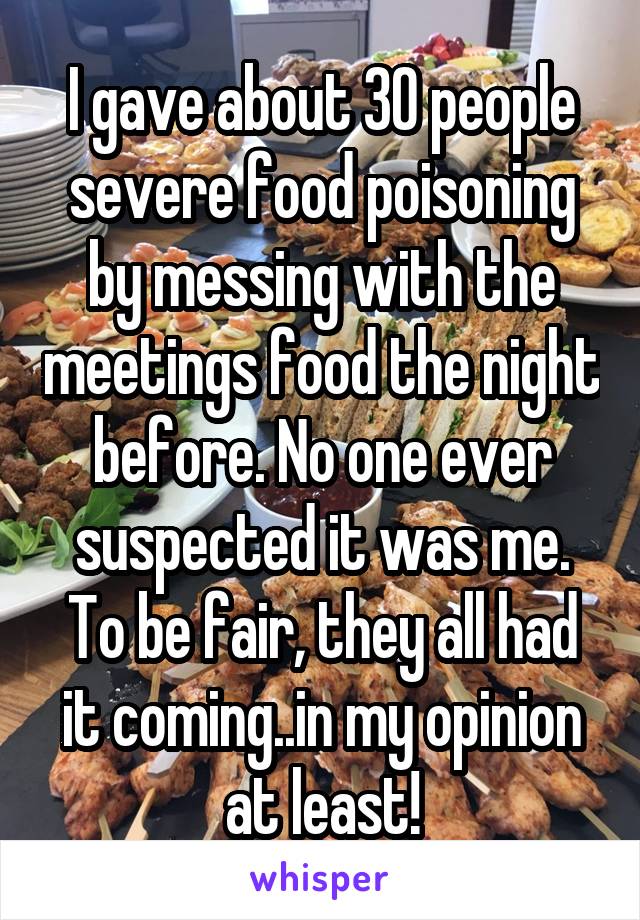 I gave about 30 people severe food poisoning by messing with the meetings food the night before. No one ever suspected it was me. To be fair, they all had it coming..in my opinion at least!