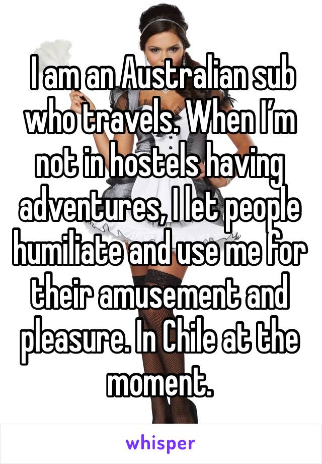  I am an Australian sub who travels. When I’m not in hostels having adventures, I let people humiliate and use me for their amusement and pleasure. In Chile at the moment. 