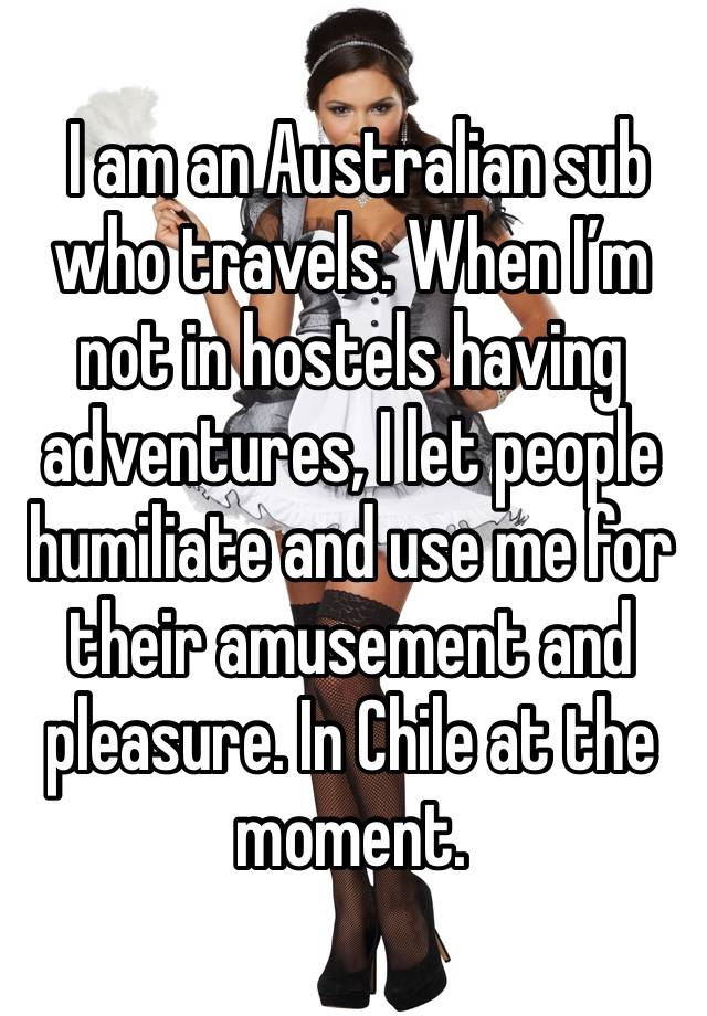  I am an Australian sub who travels. When I’m not in hostels having adventures, I let people humiliate and use me for their amusement and pleasure. In Chile at the moment. 